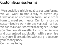 Custom Business Forms We specialize in high-quality, custom forms. We will work to find a way to create any traditional or uncommon form or custom form to meet your needs. Our forms can be customized to work for any vertical market. We can make a custom form designed just for you. We provide excellent customer service and guaranteed satisfaction with a promise that you will be satisfied with our products or your money back. Contact us today.