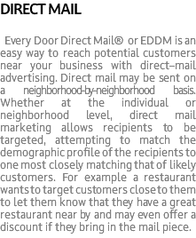 DIRECT MAIL Every Door Direct Mail® or EDDM is an easy way to reach potential customers near your business with direct–mail advertising. Direct mail may be sent on a neighborhood-by-neighborhood basis. Whether at the individual or neighborhood level, direct mail marketing allows recipients to be targeted, attempting to match the demographic profile of the recipients to one most closely matching that of likely customers. For example a restaurant wants to target customers close to them to let them know that they have a great restaurant near by and may even offer a discount if they bring in the mail piece.