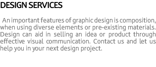 DESIGN SERVICES An important features of graphic design is composition, when using diverse elements or pre-existing materials. Design can aid in selling an idea or product through effective visual communication. Contact us and let us help you in your next design project.