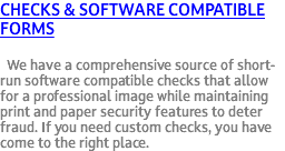 Checks & Software Compatible Forms We have a comprehensive source of short-run software compatible checks that allow for a professional image while maintaining print and paper security features to deter fraud. If you need custom checks, you have come to the right place.
